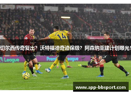 切尔西传奇复出？沃特福德奇迹保级？阿森纳重建计划曝光！